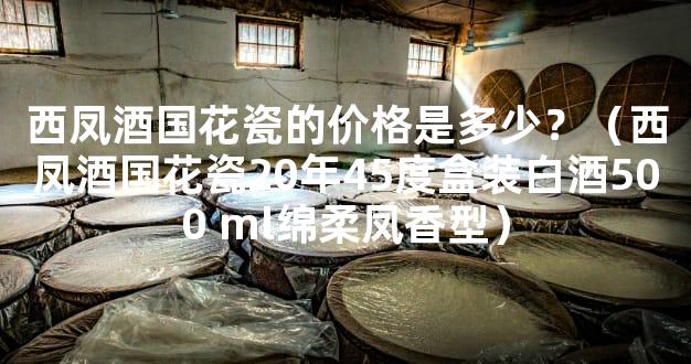 西凤酒国花瓷的价格是多少？（西凤酒国花瓷20年45度盒装白酒500 ml绵柔凤香型